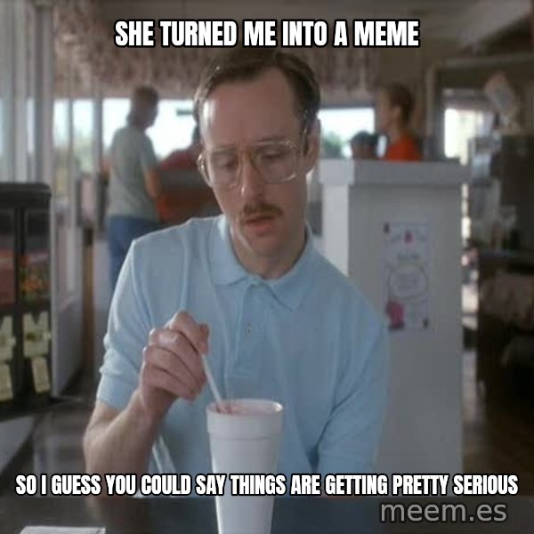 so i guess you could say things are getting pretty serious meme: she turned me into a meme / so i guess you could say things are getting pretty serious