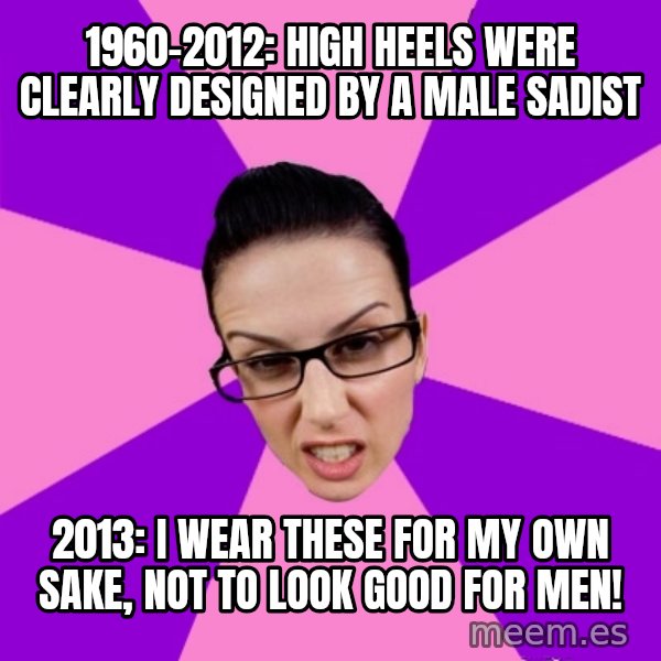 Privilege Denying Feminist meme: 1960-2012: high heels were clearly designed by a male sadist / 2013: i wear these for my own sake, not to look good for men!