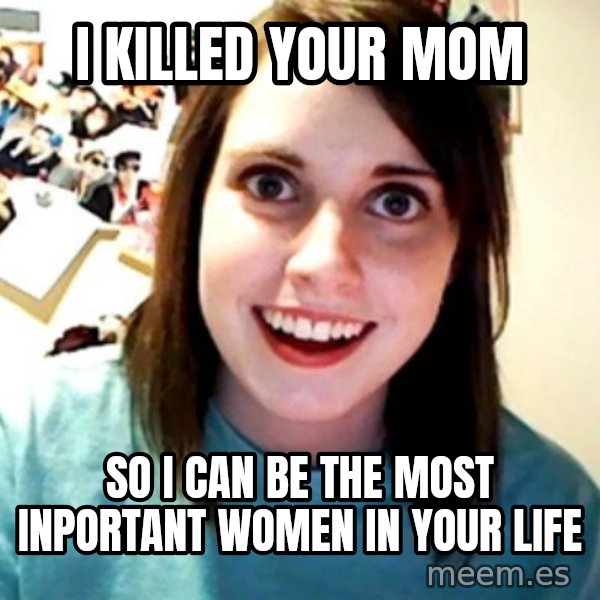 Overly Obsessed Girlfriend meme: I KILLED YOUR MOM / SO I CAN BE THE MOST INPORTANT WOMEN IN YOUR LIFE