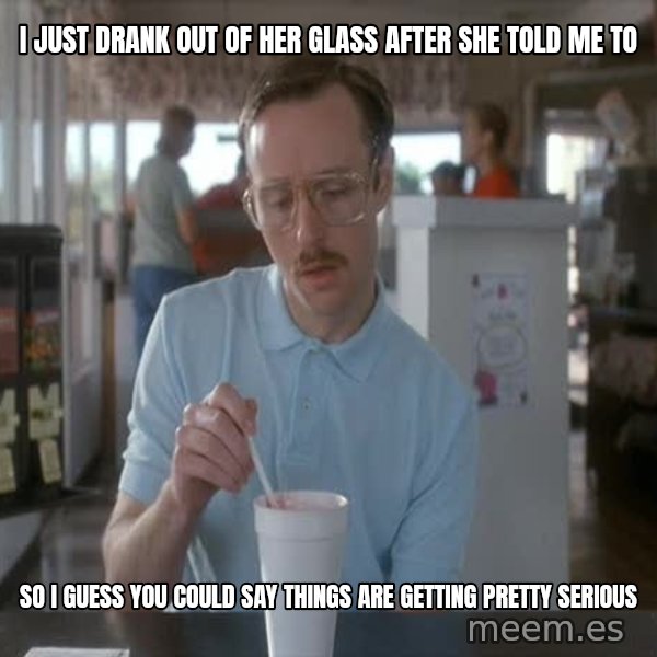 so i guess you could say things are getting pretty serious meme: I just drank out of her glass after she told me to / So i guess you could say things are getting pretty serious