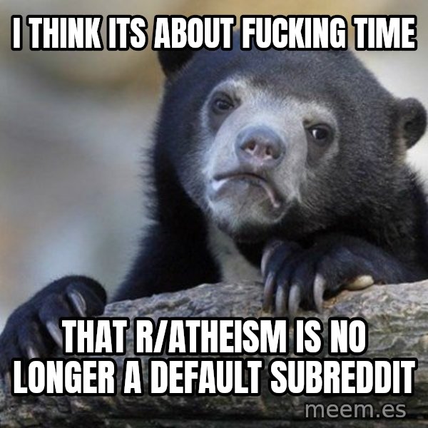 Confession Bear meme: i think its about fucking time / that r/atheism is no longer a default subreddit