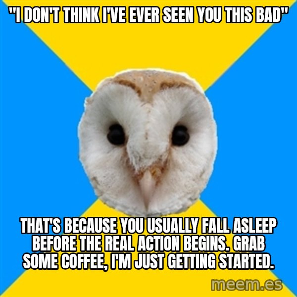 Bipolar Owl meme: "i don't think i've ever seen you this bad" / that's because you usually fall asleep before the real action begins. grab some coffee, i'm just getting started.