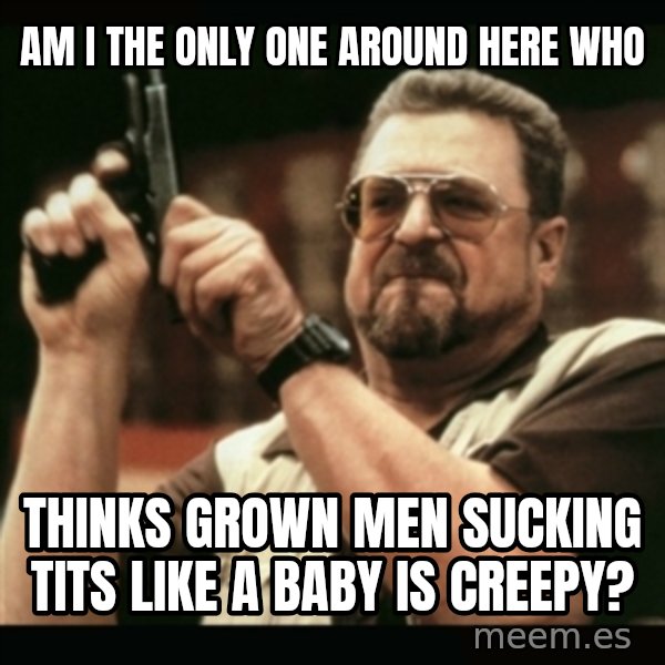 am i the only one around here meme: Am I the only one around here who / thinks grown men sucking tits like a baby is creepy?