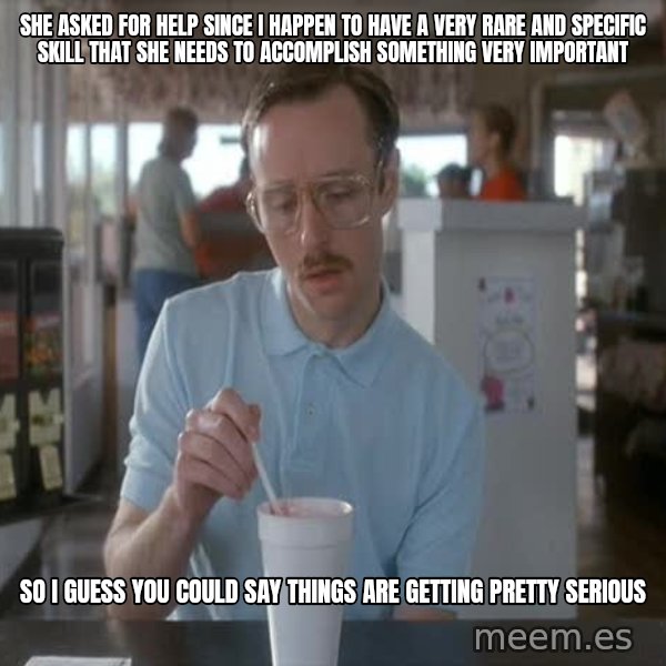 so i guess you could say things are getting pretty serious meme: She asked for help since I happen to have a very rare and specific skill that she needs to accomplish something very important / so I guess you could say things are getting pretty serious