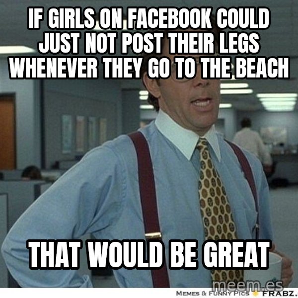 Yeah If You Could Just meme: If girls on facebook could just not post their legs whenever they go to the beach / that would be great