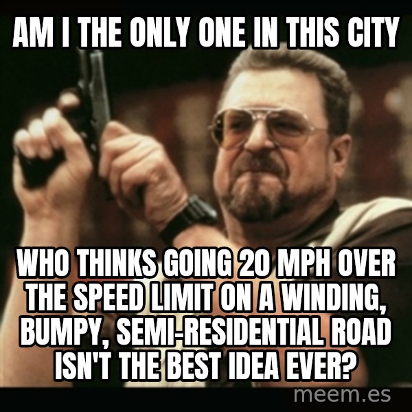 am i the only one around here meme: am i the only one in this city / who thinks going 20 mph over the speed limit on a winding, bumpy, semi-residential road isn't the best idea ever?