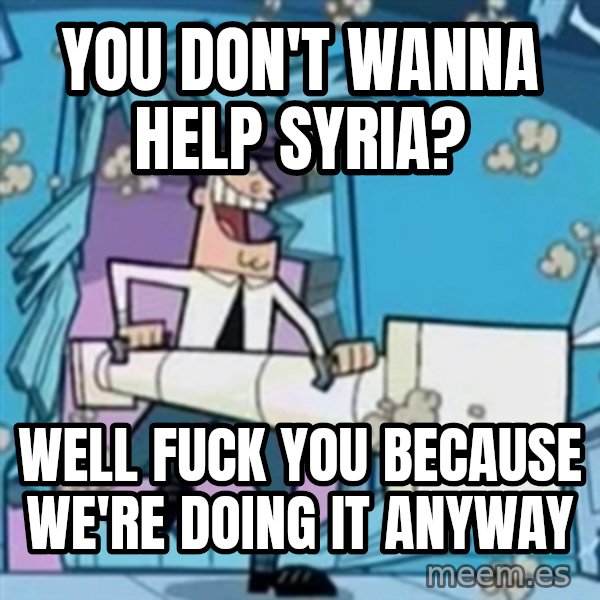 TimmyS Dad Battering Ram meme: You don't wanna help Syria? / WELL FUCK YOU BECAUSE WE'RE DOING IT ANYWAY