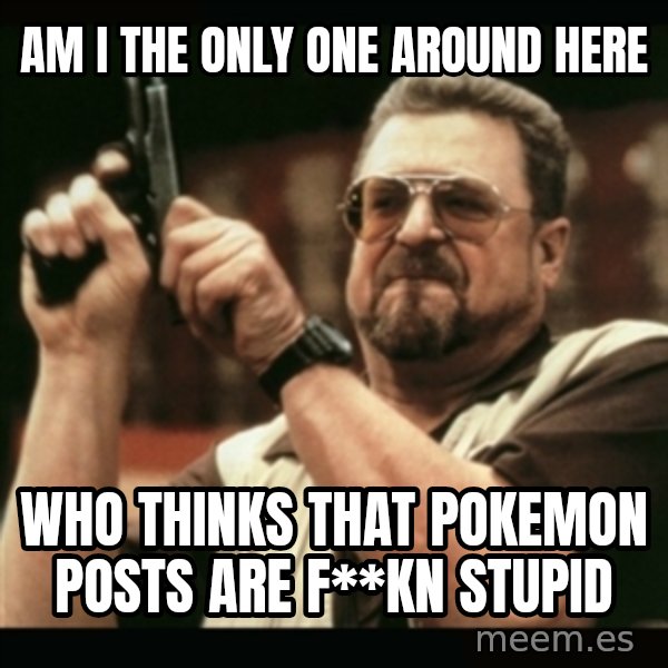 am i the only one around here meme: AM I THE ONLY ONE AROUND HERE / WHO THINKS THAT pokemon POSTS ARE F**KN STUPID
