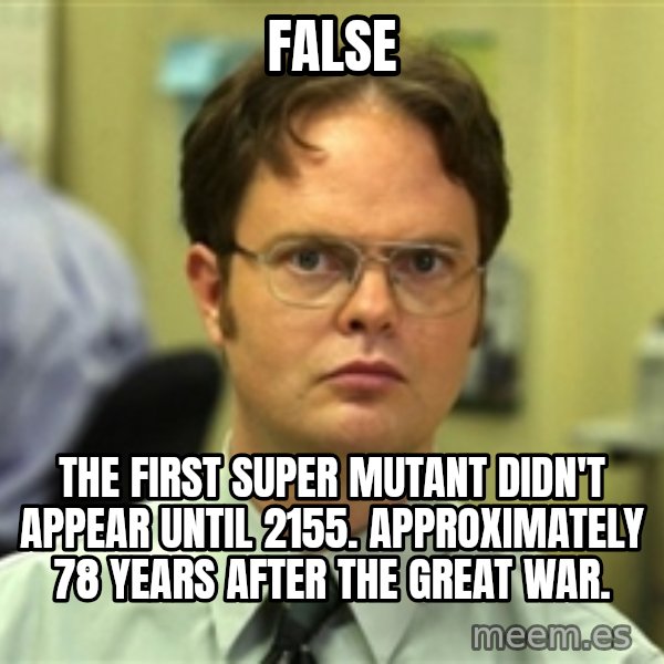 Dwight Schrute meme: FALSE / The first super mutant didn't appear until 2155. Approximately 78 years after the Great War.