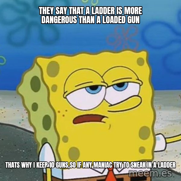 I'll have you know Spongebob meme: They say that a ladder is more dangerous than a loaded gun / Thats why i keep 10 guns,So if any maniac try to sneak in a ladder