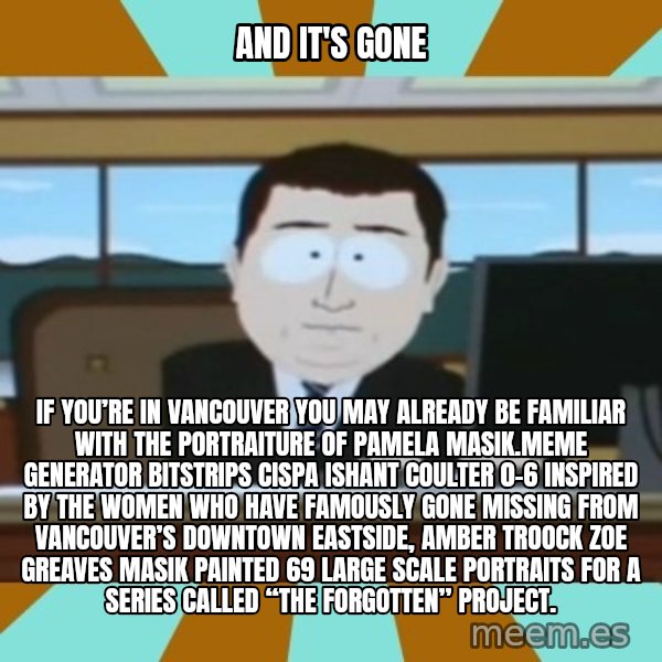 south park aand it's gone meme: And it's gone / If you’re in Vancouver you may already be familiar with the portraiture of Pamela Masik.Meme Generator bitstrips cispa ishant coulter 0-6  Inspired by the women who have famously gone missing from Vancouver’s Downtown Eastside, AMBER TROOCK ZOE GREAVES Masik painted 69 large scale portraits for a series called “The Forgotten” Project.