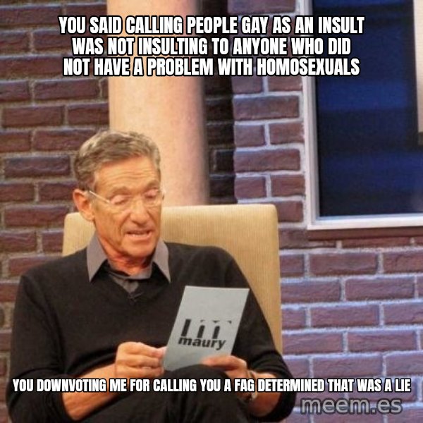 Maury Lie Detector meme: you said calling people gay as an insult was not insulting to anyone who did not have a problem with homosexuals / you downvoting me for calling you a fag determined that was a lie
