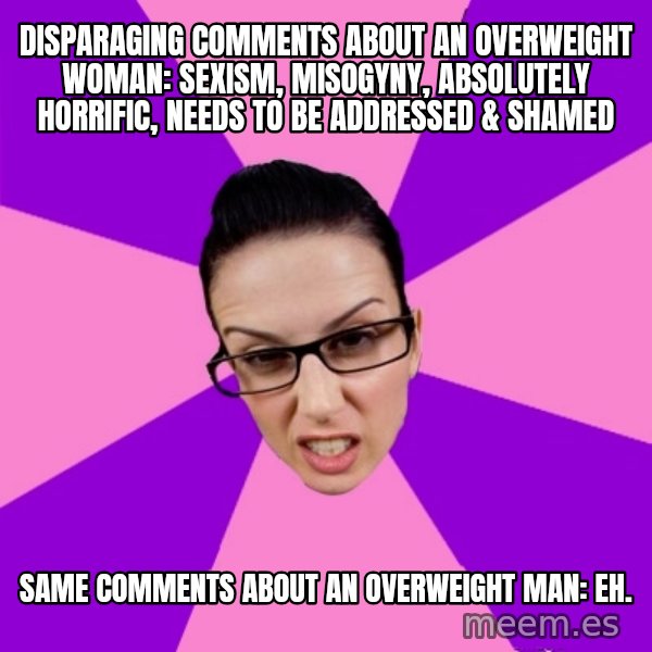 Privilege Denying Feminist meme: disparaging comments about an overweight woman: sexism, misogyny, absolutely horrific, needs to be addressed & shamed / same comments about an overweight man: eh.