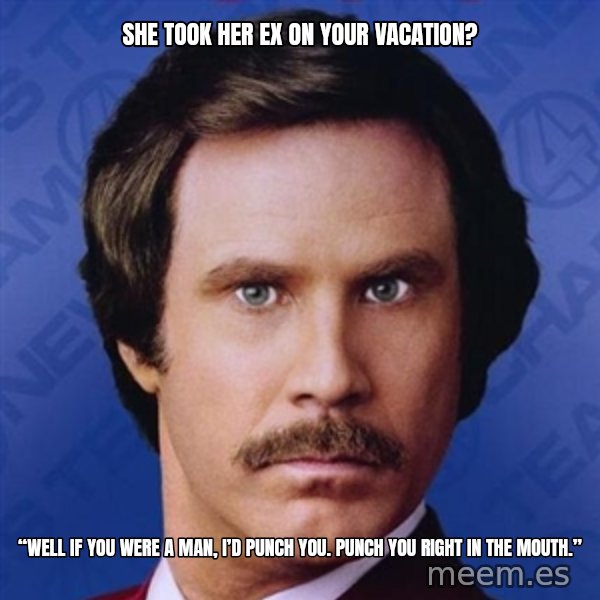 Ron Burgundy meme: She took her ex on your vacation? / “Well if you were a man, I’d punch you. Punch you right in the mouth.”