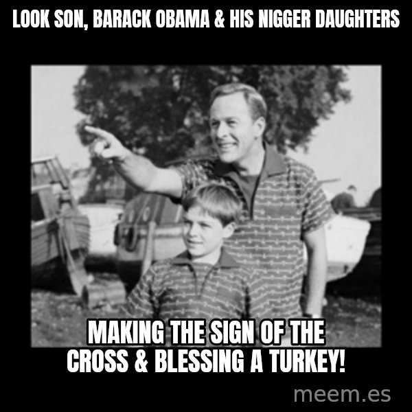 look son a faggot meme: look son, barack obama & his nigger daughters / making the sign of the cross & blessing a turkey!