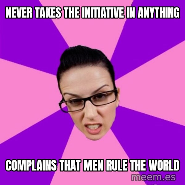 Privilege Denying Feminist meme: never takes the initiative in anything / complains that men rule the world