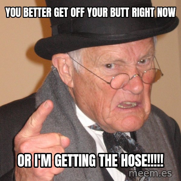 Angry Old Man meme: you better get off your butt right now / or i'm getting the hose!!!!!