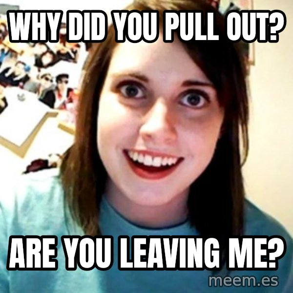 Overly Obsessed Girlfriend meme: Why did you pull out? / are you leaving me?