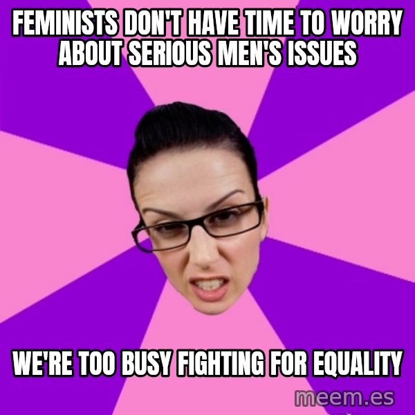 Privilege Denying Feminist meme: Feminists don't have time to worry about serious men's issues / we're too busy fighting for equality