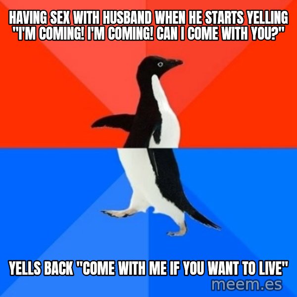 Socially Awesome Awkward Penguin meme: Having sex with husband when he starts yelling "I'm coming! I'm coming! can i come with you?" / yells back "come with me if you want to live"