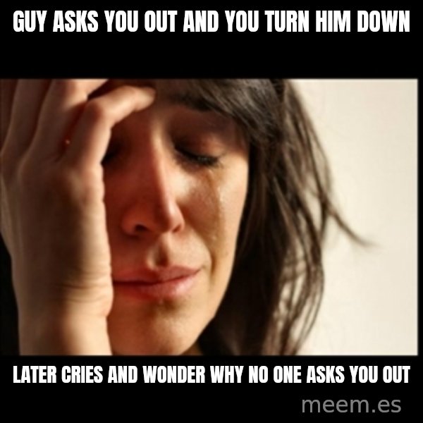 First World Problems meme: guY asks you out and you turn him down / later cries and wonder why no one asks you out