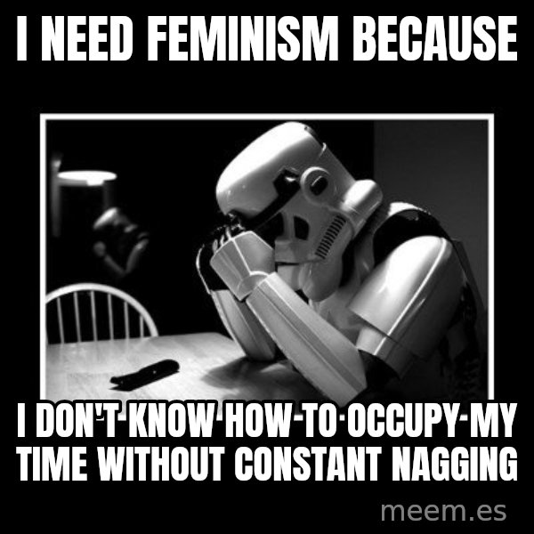 Sad Trooper meme: I need feminism because / I don't know how to occupy my time without constant nagging