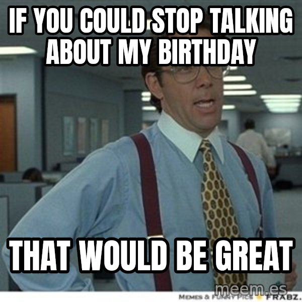 That would be great meme: If you could stop talking about my birthday / that would be great