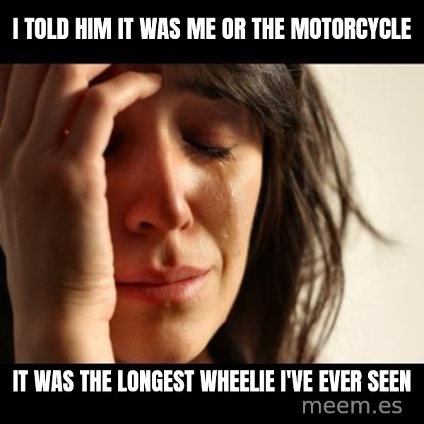 crying girl sad meme: I told him it was me or the motorcycle / it was the longest wheelie I've ever seen