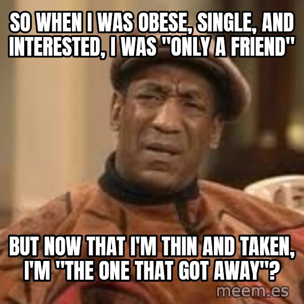Confused Bill Cosby  meme: so when I was obese, single, and interested, I was "only a friend" / but now that I'm thin and taken, I'm "the one that got away"?
