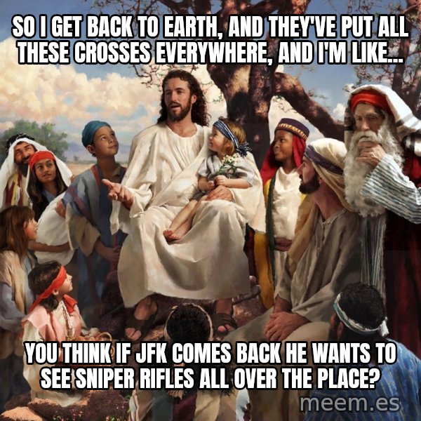 storytime jesus meme: So I get back to earth, and they've put all these crosses everywhere, and I'm like... / You think if JFK comes back he wants to see sniper rifles all over the place?