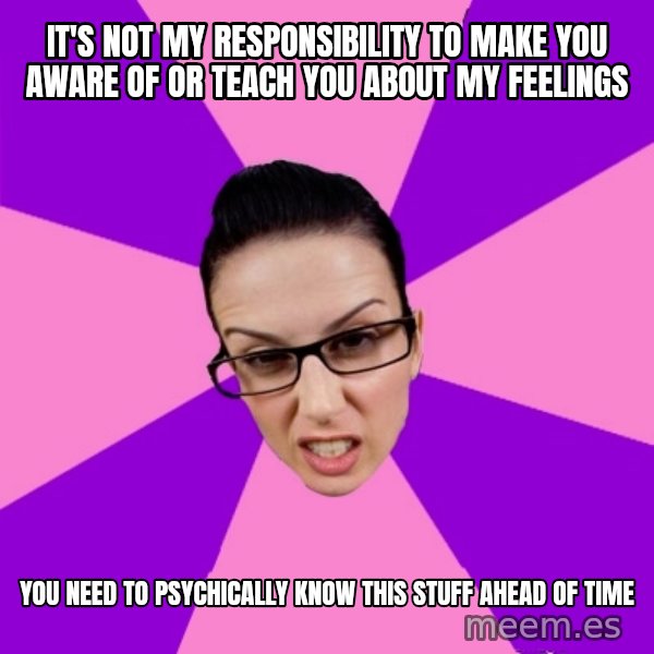 Privilege Denying Feminist meme: it's not my responsibility to make you aware of or teach you about my feelings / you need to psychically know this stuff ahead of time