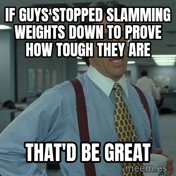 Yeah that'd be great... meme: if guys stopped slamming weights down to prove how tough they are / that'd be great