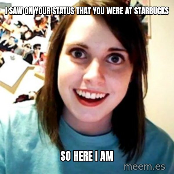 Overly Obsessed Girlfriend meme: i saw on your status that you were at starbucks / so here i am