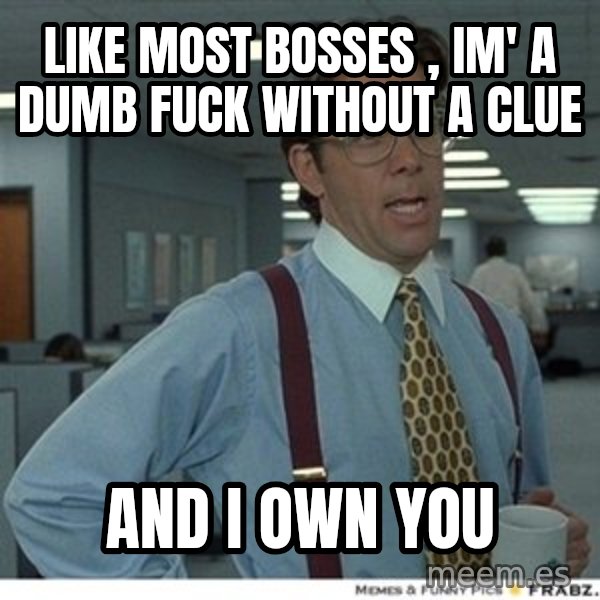 That would be great meme: like most bosses , im' a dumb fuck without a clue / and I own you