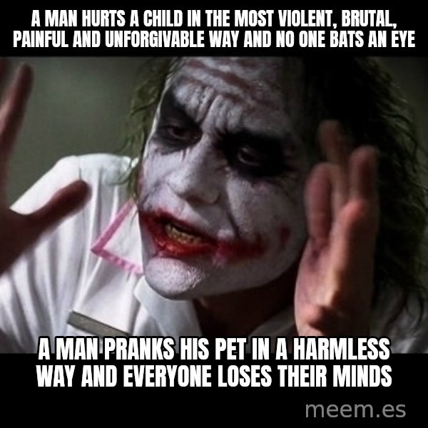 joker mind loss meme: a man hurts a child in the most violent, brutal, painful and unforgivable way and no one bats an eye / a man pranks his pet in a harmless way and everyone loses their minds