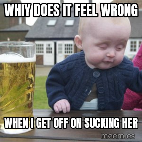 drunk baby 1 meme: whiy does it feel wrong / when I get off on sucking her