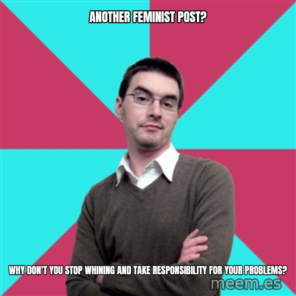 Privilege Denying Dude meme: another feminist post? / why don't you stop whining and take responsibility for your problems?