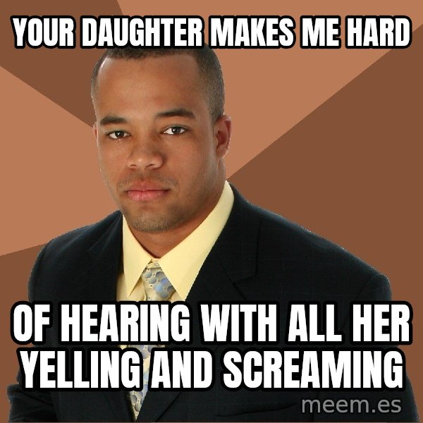Successful Black Man meme: Your daughter makes me hard / Of hearing with all her yelling and screaming