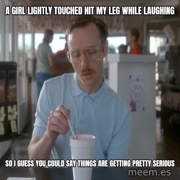 so i guess you could say things are getting pretty serious meme: A girl lightly touched hit my leg while laughing / so i guess you could say things are getting pretty serious