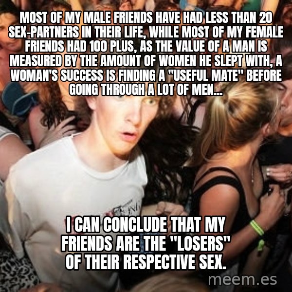 Sudden Realization Ralph meme: Most of my male friends have had less than 20 sex-partners in their life, while most of my female friends had 100 plus, as the value of a man is measured by the amount of women he slept with, a woman's success is finding a ''useful mate'' before going through a lot of men... / I can conclude that my friends are the ''losers'' of their respective sex.