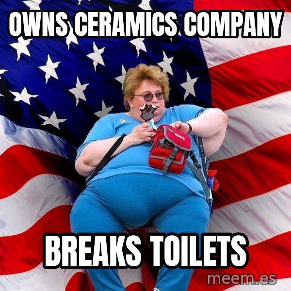 Obese American meme: owns ceramics company / breaks toilets