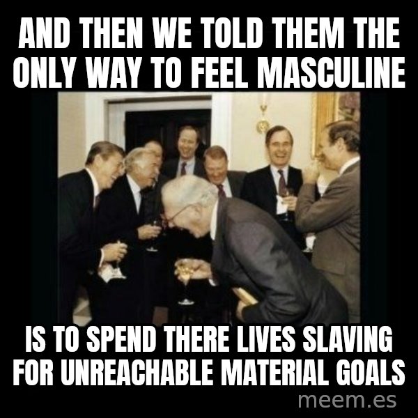 Rich Men Laughing meme: And then we told them the only way to feel masculine / Is to spend there lives slaving for unreachable material goals