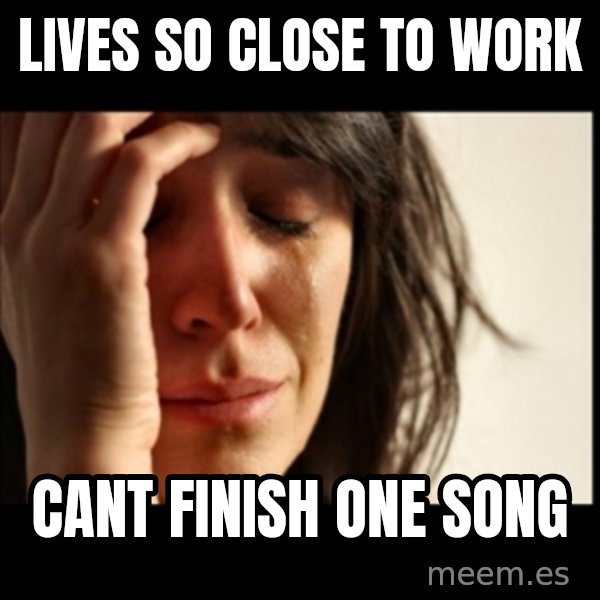 First World Problems meme: LIVES SO CLOSE TO WORK / CANT FINISH ONE SONG