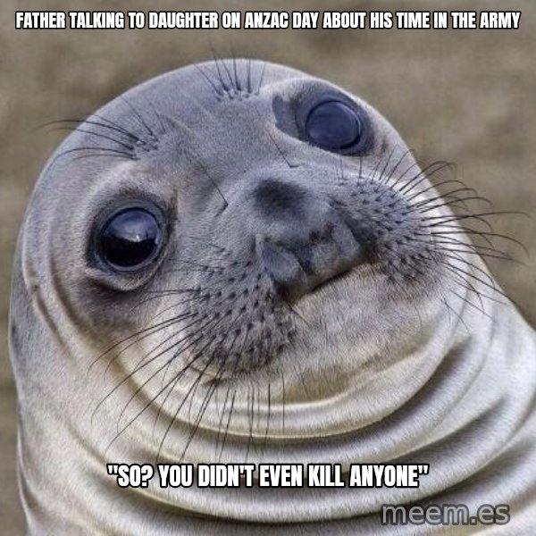 Awkward Seal meme: Father talking to daughter on anzac day about his time in the army / "so? you didn't even kill anyone"