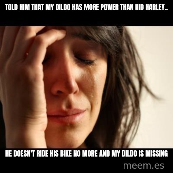 crying girl sad meme: Told him that my dildo has more power than hid Harley.. / He doesn't ride his bike no more and my dildo is missing