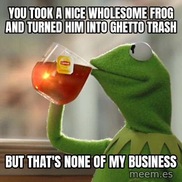 Kermit The Frog Drinking Tea meme: You took a nice wholesome Frog and turned him into ghetto trash / But that's none of my business