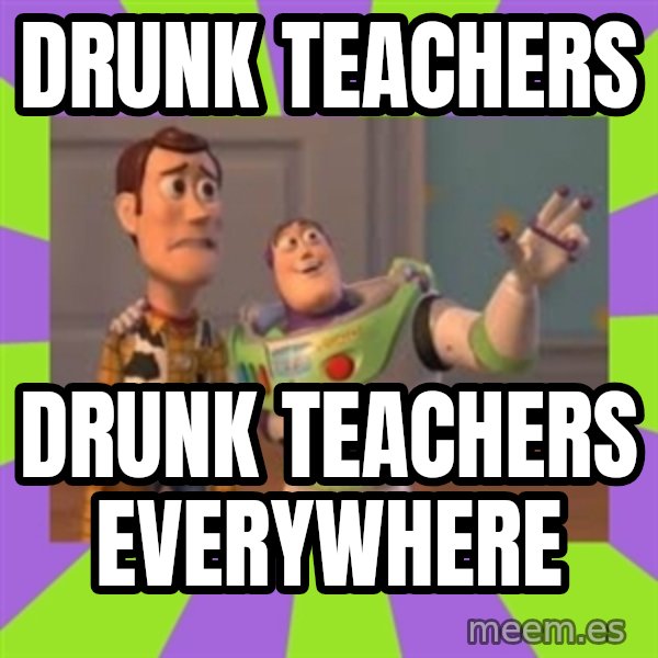 X, X Everywhere  meme: DRUNK TEACHERS / DRUNK TEACHERS EVERYWHERE