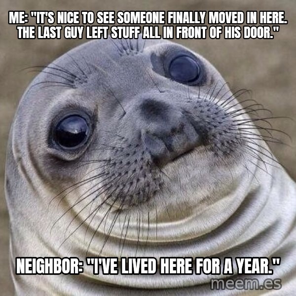 Awkward Seal meme: me: "it's nice to see someone finally moved in here. the last guy left stuff all in front of his door." / neighbor: "I've lived here for a year."