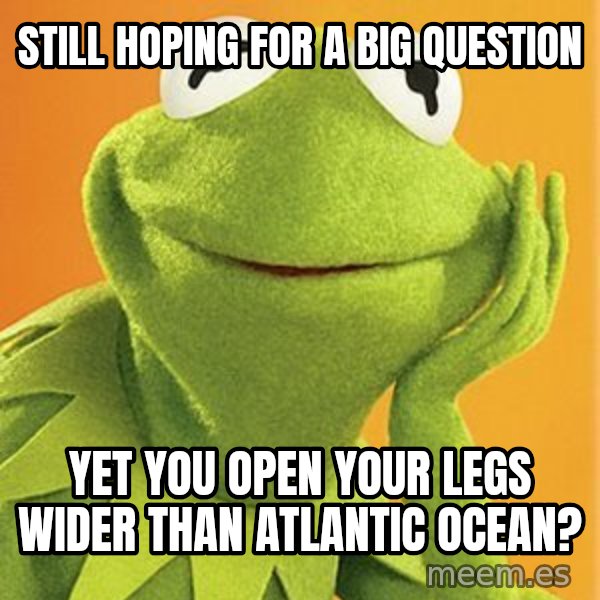 Kermit the frog meme: still hoping for a big question / yet you open your legs wider than atlantic ocean?