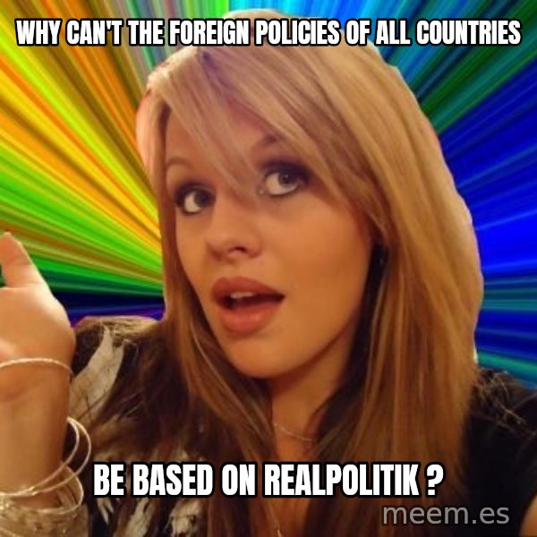 Dumb Blonde meme: why can't the foreign policies of all countries / be based on realpolitik ?